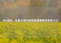 DNF误封，玩家之殇与游戏监管困局及申诉入口