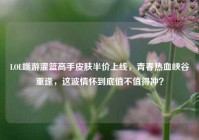 LOL端游灌篮高手皮肤半价上线，青春热血峡谷重逢，这波情怀到底值不值得冲？