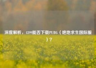 深度解析，4399能否下载PUBG（绝地求生国际服）？
