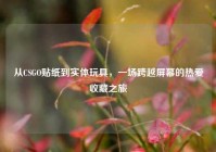 从CSGO贴纸到实体玩具，一场跨越屏幕的热爱收藏之旅