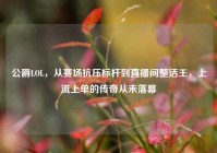 公爵LOL，从赛场抗压标杆到直播间整活王，上流上单的传奇从未落幕