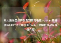 从大逃杀品类开创者到常青电竞IP，PUBG开发团队KRAFTON（原PUBG Studio）全解析及战队成员介绍