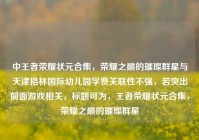 中王者荣耀状元合集，荣耀之巅的璀璨群星与天津格林国际幼儿园学费关联性不强，若突出前面游戏相关，标题可为，王者荣耀状元合集，荣耀之巅的璀璨群星