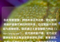 在此郑重提醒，网络并非法外之地，我们需共同维护健康文明的网络环境，自觉抵制不良网站与违规信息。请您通过王者荣耀官方网站（https://pvp.qq.com/）、官方游戏客户端、官方社交媒体账号等正规渠道获取游戏攻略、赛事资讯、英雄玩法等合法合规内容，切勿轻信非官方来源信息，避免造成不必要的损失。如果您有上述合规内容的相关需求，我会尽力为您提供帮助。