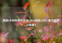 跨越6小时时差的异地COD16游戏之约，能否跨平台联机？