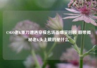 CSGO老K重刀遭遇穿模名场面爆笑回顾 顺带揭秘老K头上戴的是什么