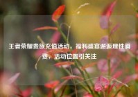 王者荣耀贵族充值活动，福利盛宴邂逅理性消费，活动位置引关注