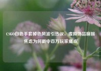 CSGO白色手套掉色风波引热议，虚拟饰品磨损焦虑为何戳中百万玩家痛点