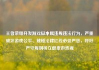王者荣耀开发游戏脚本属违规违法行为，严重破坏游戏公平、触碰法律红线必受严惩，呼吁严守规则树立健康游戏观