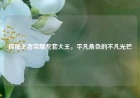 探秘王者荣耀龙套大王，平凡角色的不凡光芒