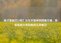 陈子豪能打CF吗？从左手狙神到跨圈主播，他和穿越火线的羁绊从未断过
