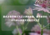 盘点王者荣耀三大公认神颜英雄，谁才是你心中的峡谷颜值天花板白月光？