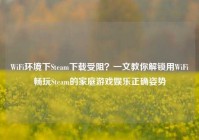 WiFi环境下Steam下载受阻？一文教你解锁用WiFi畅玩Steam的家庭游戏娱乐正确姿势