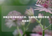 探秘王者荣耀黑洞片段，在哪能看游戏世界神秘漩涡？