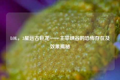 LOL，3星远古巨龙——主宰峡谷的恐怖存在及效果揭秘