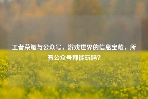 王者荣耀与公众号，游戏世界的信息宝藏，所有公众号都能玩吗？