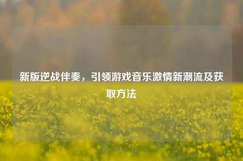 新版逆战伴奏，引领游戏音乐激情新潮流及获取方法
