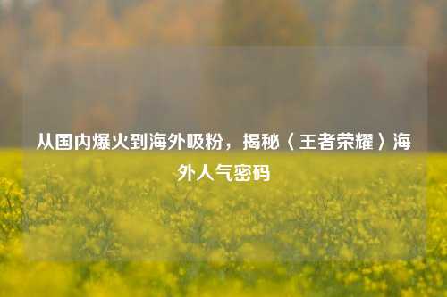 从国内爆火到海外吸粉，揭秘〈王者荣耀〉海外人气密码