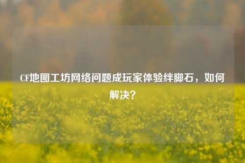 CF地图工坊网络问题成玩家体验绊脚石,如何解决?