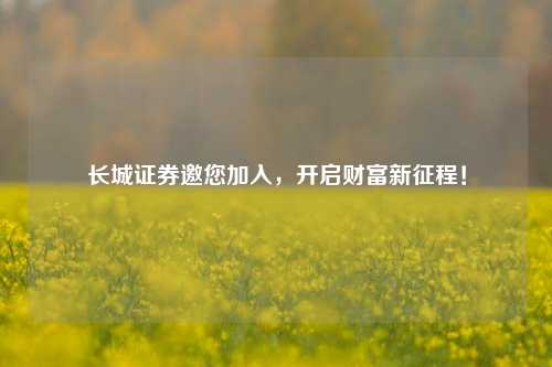长城证券邀您加入,开启财富新征程!