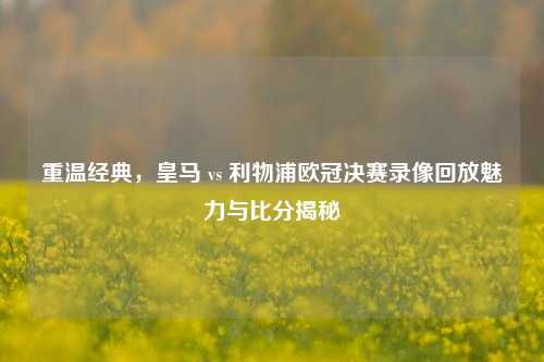 重温经典，皇马 vs 利物浦欧冠决赛录像回放魅力与比分揭秘