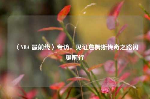 〈NBA 最前线〉专访，见证詹姆斯传奇之路闪耀前行