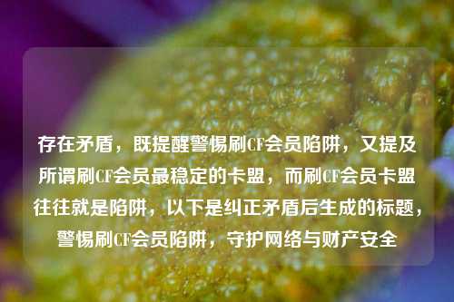 存在矛盾，既提醒警惕刷CF会员陷阱，又提及所谓刷CF会员最稳定的卡盟，而刷CF会员卡盟往往就是陷阱，以下是纠正矛盾后生成的标题，警惕刷CF会员陷阱，守护网络与财产安全