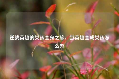 逆战英雄的女孩变身之旅，当英雄变成女孩怎么办