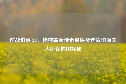逆战伯爵 2.0，枪械革新传奇重铸及逆战伯爵夫人所在地图探秘