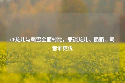 CF龙儿与蜀雪全面对比，兼谈龙儿、娟娟、蜀雪谁更优