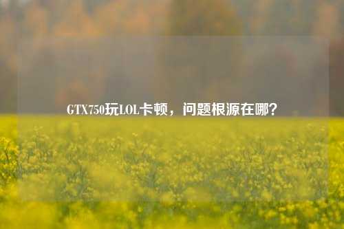 GTX750玩LOL卡顿,问题根源在哪?