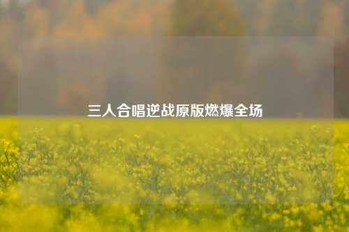 三人合唱逆战原版燃爆全场