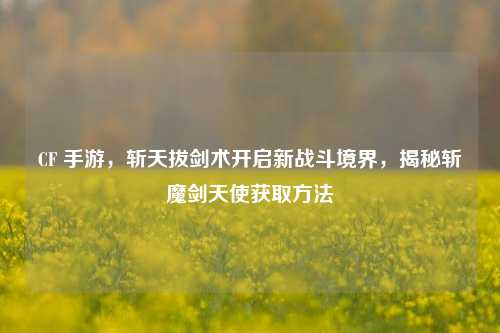 CF 手游，斩天拔剑术开启新战斗境界，揭秘斩魔剑天使获取方法
