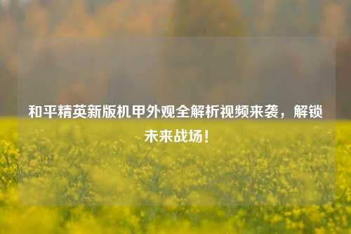 和平精英新版机甲外观全解析视频来袭,解锁未来战场!