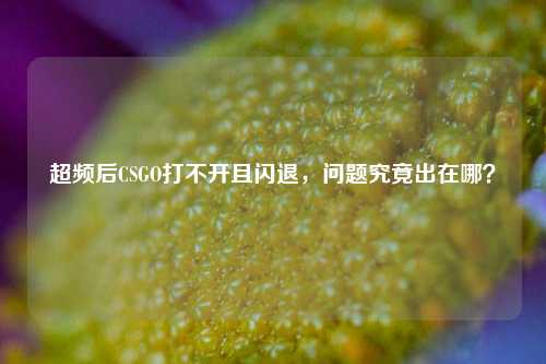 超频后CSGO打不开且闪退,问题究竟出在哪?