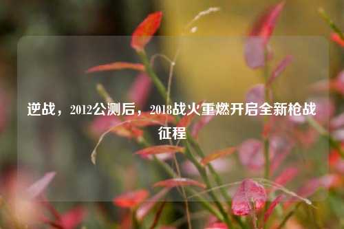 逆战,2012公测后,2018战火重燃开启全新枪战征程