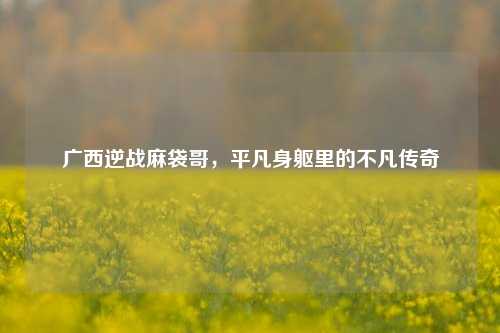 广西逆战麻袋哥，平凡身躯里的不凡传奇