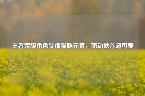 王者荣耀角色头像猫咪元素，萌动峡谷超可爱