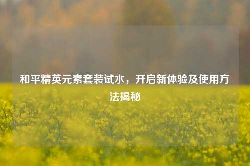 和平精英元素套装试水,开启新体验及使用方法揭秘