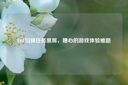 LOL切换任务黑屏，糟心的游戏体验难题