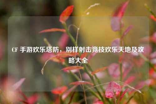 CF 手游欢乐塔防,别样射击竞技欢乐天地及攻略大全