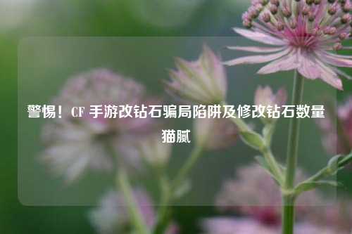 警惕!CF 手游改钻石骗局陷阱及修改钻石数量猫腻