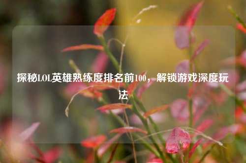 探秘LOL英雄熟练度排名前100,解锁游戏深度玩法