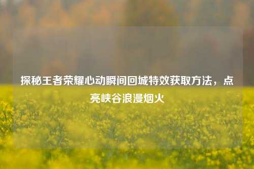 探秘王者荣耀心动瞬间回城特效获取方法,点亮峡谷浪漫烟火