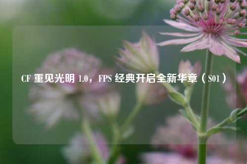 CF 重见光明 1.0,FPS 经典开启全新华章(S01)