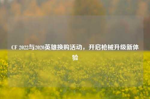 CF 2022与2020英雄换购活动，开启枪械升级新体验