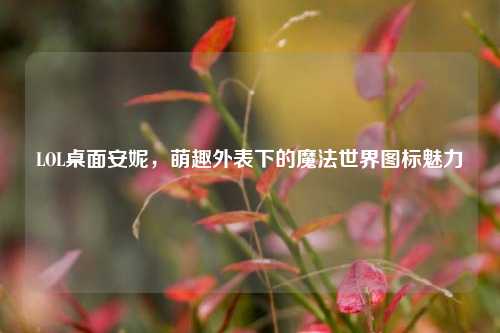 LOL桌面安妮，萌趣外表下的魔法世界图标魅力
