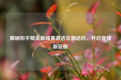揭秘和平精英巅峰赛激活及激活码，开启竞技新征程