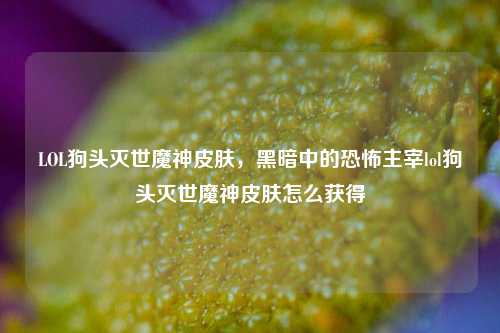 LOL狗头灭世魔神皮肤,黑暗中的恐怖主宰lol狗头灭世魔神皮肤怎么获得