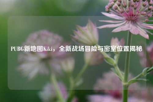 PUBG新地图Kiki,全新战场冒险与密室位置揭秘